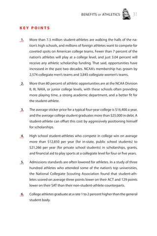 BENEFITS of ATHLETICS 31
K e y P o i n t s
	 1.	 More than 7.3 million student-athletes are walking the halls of the na-
tion’s high schools, and millions of foreign athletes want to compete for
coveted spots on American college teams. Fewer than 7 percent of the
nation’s athletes will play at a college level, and just 3.04 percent will
receive any athletic scholarship funding. That said, opportunities have
increased in the past two decades. NCAA’s membership has grown by
2,574 collegiate men’s teams and 3,845 collegiate women’s teams.
	 2.	 More than 80 percent of athletic opportunities are at the NCAA Division
II, III, NAIA, or junior college levels, with these schools often providing
more playing time, a strong academic department, and a better fit for
the student-athlete.
	 3.	 The average sticker price for a typical four-year college is $16,400 a year,
and the average college student graduates more than $25,000 in debt. A
student-athlete can offset this cost by aggressively positioning himself
for scholarships.
	 4.	High school student-athletes who compete in college win on average
more than $12,850 per year (for in-state, public school students) to
$21,266 per year (for private school students) in scholarships, grants,
and financial aid to play sports at a collegiate level for four or five years.
	 5.	 Admissions standards are often lowered for athletes. In a study of three
hundred athletes who attended some of the nation’s top universities,
the National Collegiate Scouting Association found that student-ath-
letes scored on average three points lower on their ACT and 129 points
lower on their SAT than their non-student-athlete counterparts.
	 6.	 College athletes graduate at a rate 1 to 2 percent higher than the general
student body.
 