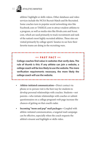44 ATHLETES WANTED
athletes’ highlight or skills videos. Other databases and video
services include the NCSA Recruit Match and Be Recruited.
Some coaches turn to popular social networking sites like
Facebook.com or TAKKLE.com to attract student-athletes to
a program, as well as media sites like Rivals.com and Scout.
com, which are used primarily to track recruitment and rank
of the nation’s most highly recruited athletes. These sites are
visited primarily by college sports’ fanatics to see how their
favorite teams are doing in the recruiting wars.
« « F a s t F a c t « «
College coaches find value in websites that verify data. The
rule of thumb is this: If any athlete can join a website, a
college coach will be less likely to use the website.The more
verification requirements necessary, the more likely the
college coach will use the website.
Athlete-initiated communication—•	 Direct contact via
phone or in-person visit is the best way for students to
develop personal relationships with coaches. Students—not
parents—who initiate relationships with coaches or submit
questionnaires on a college program’s web page increase the
chances of getting on that coach’s radar.
Incoming “mom and pop” mail packages—•	 Coupled with
athlete-initiated communication, a targeted mail campaign
can be effective, especially when the coach requests the
athlete’s résumé and highlight or skills video.
 