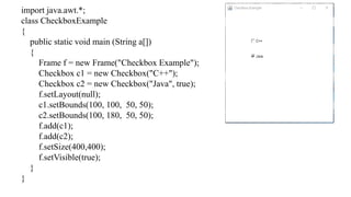 import java.awt.*;
class CheckboxExample
{
public static void main (String a[])
{
Frame f = new Frame("Checkbox Example");
Checkbox c1 = new Checkbox("C++");
Checkbox c2 = new Checkbox("Java", true);
f.setLayout(null);
c1.setBounds(100, 100, 50, 50);
c2.setBounds(100, 180, 50, 50);
f.add(c1);
f.add(c2);
f.setSize(400,400);
f.setVisible(true);
}
}
 