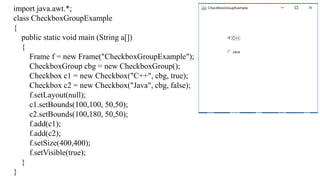 import java.awt.*;
class CheckboxGroupExample
{
public static void main (String a[])
{
Frame f = new Frame("CheckboxGroupExample");
CheckboxGroup cbg = new CheckboxGroup();
Checkbox c1 = new Checkbox("C++", cbg, true);
Checkbox c2 = new Checkbox("Java", cbg, false);
f.setLayout(null);
c1.setBounds(100,100, 50,50);
c2.setBounds(100,180, 50,50);
f.add(c1);
f.add(c2);
f.setSize(400,400);
f.setVisible(true);
}
}
 