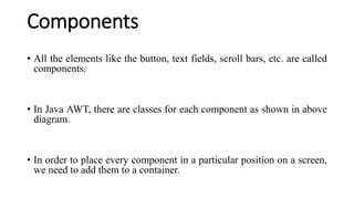 Components
• All the elements like the button, text fields, scroll bars, etc. are called
components.
• In Java AWT, there are classes for each component as shown in above
diagram.
• In order to place every component in a particular position on a screen,
we need to add them to a container.
 