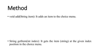Method
• void add(String item): It adds an item to the choice menu.
• String getItem(int index): It gets the item (string) at the given index
position in the choice menu.
 