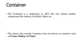 Container
• The Container is a component in AWT that can contain another
components like buttons, textfields, labels etc.
• The classes that extends Container class are known as container such
as Frame, Dialog and Panel.
 