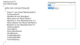 import java.awt.*;
class MenuExample
{
public static void main (String a[])
{
Frame f = new Frame("MenuExample");
f.setLayout(null);
MenuBar mb=new MenuBar();
Menu menu=new Menu("Menu");
MenuItem i1=new MenuItem("Item 1");
Menu submenu=new Menu("Sub Menu");
MenuItem i2=new MenuItem("Item 2");
submenu.add(i2);
menu.add(i1);
menu.add(submenu);
mb.add(menu);
f.setMenuBar(mb);
f.setSize(400,400);
f.setVisible(true);
}
}
 