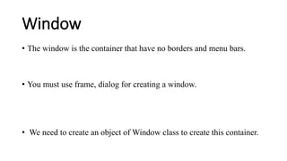 Window
• The window is the container that have no borders and menu bars.
• You must use frame, dialog for creating a window.
• We need to create an object of Window class to create this container.
 