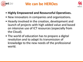 We can be HEROes
• Highly Empowered and Resourceful Operatives.
• New innovators in companies and organizations.
• Heavily involved in the creation, development and
launch of projects with high added value and based
on intensive use of ICT resources (especially from
the Cloud).
• The world of education has to prepare a digital
revolution and to adapt its transmission of
knowledge to the new needs of the professional
world.
 