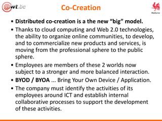 Co-Creation
• Distributed co-creation is a the new “big” model.
• Thanks to cloud computing and Web 2.0 technologies,
the ability to organize online communities, to develop,
and to commercialize new products and services, is
moving from the professional sphere to the public
sphere.
• Employees are members of these 2 worlds now
subject to a stronger and more balanced interaction.
• BYOD / BYOA ... Bring Your Own Device / Application.
• The company must identify the activities of its
employees around ICT and establish internal
collaborative processes to support the development
of these activities.
 