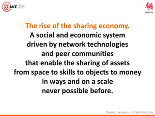 The rise of the sharing economy.
A social and economic system
driven by network technologies
and peer communities
that enable the sharing of assets
from space to skills to objects to money
in ways and on a scale
never possible before.
Source : www.euro-freelancers.eu
 
