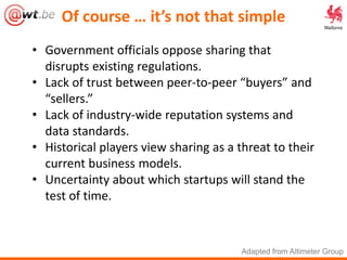 Of course … it’s not that simple
• Government officials oppose sharing that
disrupts existing regulations.
• Lack of trust between peer-to-peer “buyers” and
“sellers.”
• Lack of industry-wide reputation systems and
data standards.
• Historical players view sharing as a threat to their
current business models.
• Uncertainty about which startups will stand the
test of time.
Adapted from Altimeter Group
 
