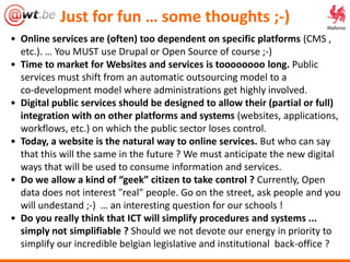 • Online services are (often) too dependent on specific platforms (CMS ,
etc.). … You MUST use Drupal or Open Source of course ;-)
• Time to market for Websites and services is toooooooo long. Public
services must shift from an automatic outsourcing model to a
co-development model where administrations get highly involved.
• Digital public services should be designed to allow their (partial or full)
integration with on other platforms and systems (websites, applications,
workflows, etc.) on which the public sector loses control.
• Today, a website is the natural way to online services. But who can say
that this will the same in the future ? We must anticipate the new digital
ways that will be used to consume information and services.
• Do we allow a kind of “geek” citizen to take control ? Currently, Open
data does not interest "real" people. Go on the street, ask people and you
will undestand ;-) … an interesting question for our schools !
• Do you really think that ICT will simplify procedures and systems ...
simply not simplifiable ? Should we not devote our energy in priority to
simplify our incredible belgian legislative and institutional back-office ?
Just for fun … some thoughts ;-)
 