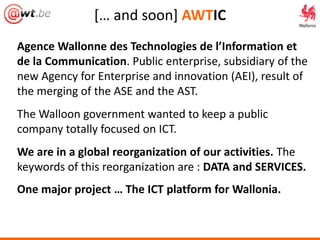 *… and soon+ AWTIC
Agence Wallonne des Technologies de l’Information et
de la Communication. Public enterprise, subsidiary of the
new Agency for Enterprise and innovation (AEI), result of
the merging of the ASE and the AST.
The Walloon government wanted to keep a public
company totally focused on ICT.
We are in a global reorganization of our activities. The
keywords of this reorganization are : DATA and SERVICES.
One major project … The ICT platform for Wallonia.
 