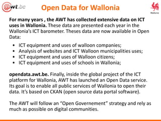 For many years , the AWT has collected extensive data on ICT
uses in Wallonia. These data are presented each year in the
Wallonia’s ICT barometer. Theses data are now available in Open
Data:
• ICT equipment and uses of walloon companies;
• Analysis of websites and ICT Walloon municipalities uses;
• ICT equipment and uses of Walloon citizens;
• ICT equipment and uses of schools in Wallonia;
opendata.awt.be. Finally, inside the global project of the ICT
platform for Wallonia, AWT has launched an Open Data service.
Its goal is to enable all public services of Wallonia to open their
data. It’s based on CKAN (open source data portal software).
The AWT will follow an “Open Governement” strategy and rely as
much as possible on digital communities.
Open Data for Wallonia
 