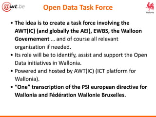 Open Data Task Force
• The idea is to create a task force involving the
AWT(IC) (and globally the AEI), EWBS, the Walloon
Governement … and of course all relevant
organization if needed.
• Its role will be to identify, assist and support the Open
Data initiatives in Wallonia.
• Powered and hosted by AWT(IC) (ICT platform for
Wallonia).
• “One” transcription of the PSI european directive for
Wallonia and Fédération Wallonie Bruxelles.
 