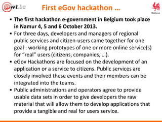 • The first hackathon e-government in Belgium took place
in Namur 4, 5 and 6 October 2013.
• For three days, developers and managers of regional
public services and citizen-users came together for one
goal : working prototypes of one or more online service(s)
for “real” users (citizens, companies, …).
• eGov Hackathons are focused on the development of an
application or a service to citizens. Public services are
closely involved these events and their members can be
integrated into the teams.
• Public administrations and operators agree to provide
usable data sets in order to give developers the raw
material that will allow them to develop applications that
provide a tangible and real for users service.
First eGov hackathon …
 
