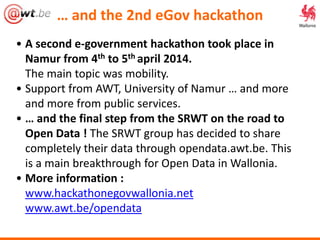 • A second e-government hackathon took place in
Namur from 4th to 5th april 2014.
The main topic was mobility.
• Support from AWT, University of Namur … and more
and more from public services.
• … and the final step from the SRWT on the road to
Open Data ! The SRWT group has decided to share
completely their data through opendata.awt.be. This
is a main breakthrough for Open Data in Wallonia.
• More information :
www.hackathonegovwallonia.net
www.awt.be/opendata
… and the 2nd eGov hackathon
 