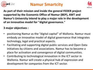 Namur Smartcity
As part of their mission and inside the general FEDER project
supported by the Economic Office of Namur (BEP), AWT and
Namur’s University intend to play a major role in the development
of an innovative model for "digital governance."
3 major objectives :
• positioning Namur as the “digital capital” of Wallonia. Namur must
embody an innovative model of digital governance that integrates
technology, legal and practical aspects.
• Facilitating and supporting digital public services and Open Data
initiatives by citizens and associations. Namur has to become a
place for activation and convergence of digital communities.
• Contributing to technological innovation in the ICT sector in
Wallonia. Namur will create a physical hub of expression and
development for companies from the ICT sector.
 