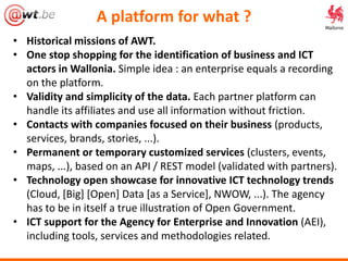 A platform for what ?
• Historical missions of AWT.
• One stop shopping for the identification of business and ICT
actors in Wallonia. Simple idea : an enterprise equals a recording
on the platform.
• Validity and simplicity of the data. Each partner platform can
handle its affiliates and use all information without friction.
• Contacts with companies focused on their business (products,
services, brands, stories, ...).
• Permanent or temporary customized services (clusters, events,
maps, ...), based on an API / REST model (validated with partners).
• Technology open showcase for innovative ICT technology trends
(Cloud, [Big] [Open] Data [as a Service], NWOW, ...). The agency
has to be in itself a true illustration of Open Government.
• ICT support for the Agency for Enterprise and Innovation (AEI),
including tools, services and methodologies related.
 