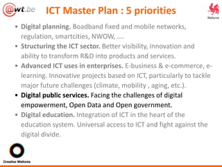 ICT Master Plan : 5 priorities
• Digital planning. Boadband fixed and mobile networks,
regulation, smartcities, NWOW, ….
• Structuring the ICT sector. Better visibility, innovation and
ability to transform R&D into products and services.
• Advanced ICT uses in enterprises. E-business & e-commerce, e-
learning. Innovative projects based on ICT, particularly to tackle
major future challenges (climate, mobility , aging, etc.).
• Digital public services. Facing the challenges of digital
empowerment, Open Data and Open government.
• Digital education. Integration of ICT in the heart of the
education system. Universal access to ICT and fight against the
digital divide.
 