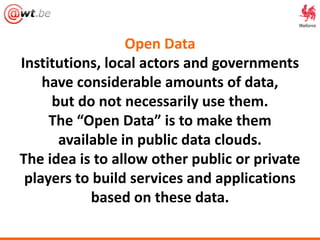 Open Data
Institutions, local actors and governments
have considerable amounts of data,
but do not necessarily use them.
The “Open Data” is to make them
available in public data clouds.
The idea is to allow other public or private
players to build services and applications
based on these data.
 