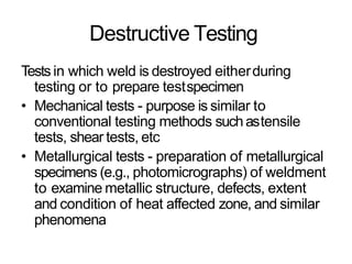 Destructive Testing
Tests in which weld is destroyed eitherduring
testing or to prepare testspecimen
• Mechanical tests - purpose is similar to
conventional testing methods suchastensile
tests, shear tests, etc
• Metallurgical tests - preparation of metallurgical
specimens (e.g., photomicrographs) of weldment
to examine metallic structure, defects, extent
and condition of heat affected zone, and similar
phenomena
 
