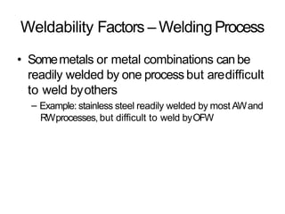 Weldability Factors – WeldingProcess
• Somemetals or metal combinations canbe
readily welded by one process but aredifficult
to weld byothers
– Example: stainless steel readily welded by most AWand
RWprocesses, but difficult to weld byOFW
 