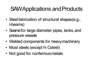 SAWApplications andProducts
• Steel fabrication of structural shapes(e.g.,
I-beams)
• Seamsfor large diameter pipes, tanks,and
pressure vessels
• Welded components for heavymachinery
• Most steels (except hi Csteel)
• Not good for nonferrousmetals
 