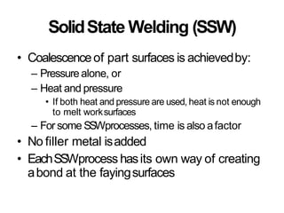 SolidState Welding (SSW)
• Coalescenceof part surfaces is achievedby:
– Pressure alone, or
– Heat and pressure
• If both heat and pressure are used, heat is not enough
to melt worksurfaces
– For some SSWprocesses, time is also afactor
• No filler metal isadded
• EachSSWprocess hasits own way of creating
abond at the fayingsurfaces
 