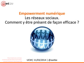 Empowerment numérique
Les réseaux sociaux.
Comment y être présent de façon efficace ?
UCM| 11/03/2014 | @awtbe
http://sahloumi.com/wp-
content/uploads/2011/12/medias-
sociaux-marques-internautes.jpg
 