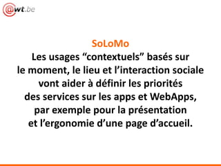 SoLoMo
Les usages “contextuels” basés sur
le moment, le lieu et l’interaction sociale
vont aider à définir les priorités
des services sur les apps et WebApps,
par exemple pour la présentation
et l’ergonomie d’une page d’accueil.
 