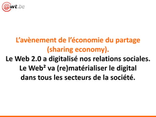 L’avènement de l’économie du partage
(sharing economy).
Le Web 2.0 a digitalisé nos relations sociales.
Le Web² va (re)matérialiser le digital
dans tous les secteurs de la société.
 