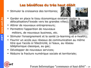 Les bénéfices du très haut débit Stimuler la croissance des territoires; Garder en place le tissu économique existant (éviter la délocalisation/l’exode vers les grandes villes); Attirer de nouveaux entrepreneurs; Permettre l’apparition de nouveaux  métiers, de nouveaux business, etc. Stimuler l’enseignement et la santé (e-learning et e-health); Fournir un accès aux réseaux de communication au même titre que l’accès à l’électricité, à l’eaux, au réseau téléphonique classique, au gaz; Développer de nouveaux services; Réduire la fracture numérique sociale et territoriale; 