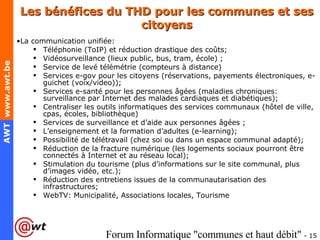 Les bénéfices du THD pour les communes et ses citoyens La communication unifiée: Téléphonie (ToIP) et réduction drastique des coûts; Vidéosurveillance (lieux public, bus, tram, école) ; Service de levé télémétrie (compteurs à distance) Services e-gov pour les citoyens (réservations, payements électroniques, e-guichet (voix/video)); Services e-santé pour les personnes âgées (maladies chroniques: surveillance par Internet des malades cardiaques et diabétiques); Centraliser les outils informatiques des services communaux (hôtel de ville, cpas, écoles, bibliothèque) Services de surveillance et d’aide aux personnes âgées ; L’enseignement et la formation d’adultes (e-learning); Possibilité de télétravail (chez soi ou dans un espace communal adapté); Réduction de la fracture numérique (les logements sociaux pourront être connectés à Internet et au réseau local); Stimulation du tourisme (plus d’informations sur le site communal, plus d’images vidéo, etc.); Réduction des entretiens issues de la communautarisation des infrastructures; WebTV: Municipalité, Associations locales, Tourisme 