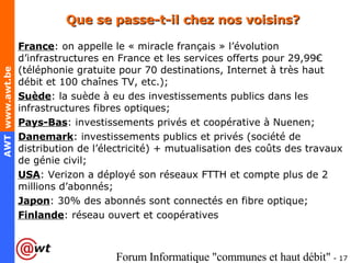 Que se passe-t-il chez nos voisins? France : on appelle le « miracle français » l’évolution d’infrastructures en France et les services offerts pour 29,99€ (téléphonie gratuite pour 70 destinations, Internet à très haut débit et 100 chaînes TV, etc.); Suède : la suède à eu des investissements publics dans les infrastructures fibres optiques; Pays-Bas : investissements privés et coopérative à Nuenen; Danemark : investissements publics et privés (société de distribution de l’électricité) + mutualisation des coûts des travaux de génie civil; USA : Verizon a déployé son réseaux FTTH et compte plus de 2 millions d’abonnés; Japon : 30% des abonnés sont connectés en fibre optique; Finlande : réseau ouvert et coopératives 