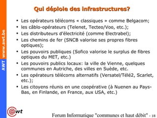 Qui déploie des infrastructures? Les opérateurs télécoms « classiques » comme Belgacom; les câblo-opérateurs (Telenet, Tecteo/Voo, etc.); Les distributeurs d’électricité (comme Electrabel); Les chemins de fer (SNCB valorise ses propres fibres optiques); Les pouvoirs publiques (Sofico valorise le surplus de fibres optiques du MET, etc.) Les pouvoirs publics locaux: la ville de Vienne, quelques communes en Autriche, des villes en Suède, etc. Les opérateurs télécoms alternatifs (Versatel/Télé2, Scarlet, etc.); Les citoyens réunis en une coopérative (à Nuenen au Pays-Bas, en Finlande, en France, aux USA, etc.) 