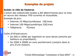 Exemples de projets Suède: la ville de Vasteras L’action des collectivités locales a été déterminante pour la mise en œuvre des réseaux THD ouvertes et mutualisés. Exemple de prix:  Internet 10 Mbps/symétrique  15€/mois Internet 100 Mbps/symétrique 33€/mois Téléphonie 7€/mois Coûts d’infrastructure: De 500 à 1500€ par logement en zone dense (amortis par bailleurs ou propriétaire) De 2500 à 3000€ en zone pavillonnaire (compris dans le prix d’une maison) 