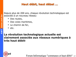 Haut débit, haut débat … Depuis plus de 200 ans, chaque révolution technologique est associée à un nouveau réseau: Des routes,  Des voies maritimes,  Le chemin de fer, etc. La révolution technologique actuelle est clairement associée aux réseaux numériques à très haut débit ! 