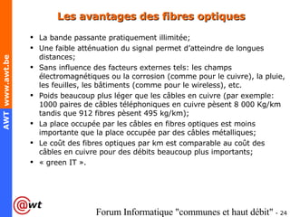Les avantages des fibres optiques La bande passante pratiquement illimitée; Une faible atténuation du signal permet d’atteindre de longues distances; Sans influence des facteurs externes tels: les champs électromagnétiques ou la corrosion (comme pour le cuivre), la pluie, les feuilles, les bâtiments (comme pour le wireless), etc.  Poids beaucoup plus léger que les câbles en cuivre (par exemple: 1000 paires de câbles téléphoniques en cuivre pèsent 8 000 Kg/km tandis que 912 fibres pèsent 495 kg/km); La place occupée par les câbles en fibres optiques est moins importante que la place occupée par des câbles métalliques;  Le coût des fibres optiques par km est comparable au coût des câbles en cuivre pour des débits beaucoup plus importants; « green IT ». 