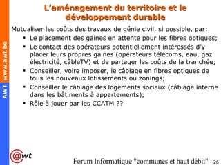 L’aménagement du territoire et le développement durable Mutualiser les coûts des travaux de génie civil, si possible, par: Le placement des gaines en attente pour les fibres optiques; Le contact des opérateurs potentiellement intéressés d’y placer leurs propres gaines (opérateurs télécoms, eau, gaz électricité, câbleTV) et de partager les coûts de la tranchée; Conseiller, voire imposer, le câblage en fibres optiques de tous les nouveaux lotissements ou zonings; Conseiller le câblage des logements sociaux (câblage interne dans les bâtiments à appartements); Rôle à jouer par les CCATM ?? 
