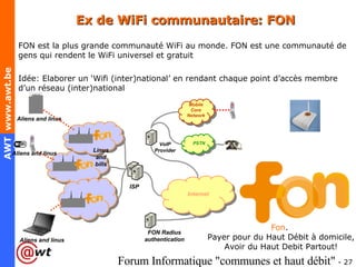 Ex de WiFi communautaire: FON FON est la plus grande communauté WiFi au monde. FON est une communauté de gens qui rendent le WiFi universel et gratuit Idée: Elaborer un ‘Wifi (inter)national’ en rendant chaque point d’accès membre d’un réseau (inter)national Fon .  Payer pour du Haut Débit à domicile, Avoir du Haut Debit Partout! 