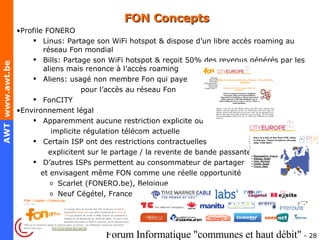 FON Concepts Profile FONERO Linus: Partage son WiFi hotspot & dispose d’un libre accès roaming au réseau Fon mondial Bills: Partage son WiFi hotspot & reçoit 50% des revenus générés par les aliens mais renonce à l’accès roaming Aliens: usagé non membre Fon qui paye  pour l’accès au réseau Fon FonCITY Environnement légal Apparemment aucune restriction explicite ou  implicite régulation télécom actuelle Certain ISP ont des restrictions contractuelles  explicitent sur le partage / la revente de bande passante  D’autres ISPs permettent au consommateur de partager  et envisagent même FON comme une réelle opportunité Scarlet (FONERO.be), Belgique Neuf Cégétel, France 