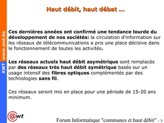 Haut débit, haut débat … Ces dernières années ont confirmé une tendance lourde du développement de nos sociétés:  la circulation d'information sur les réseaux de télécommunications a pris une place décisive dans le fonctionnement de toutes les activités .   Les réseaux actuels haut débit asymétrique  sont remplacés par  des réseaux très haut débit symétrique  basés sur un usage intensif des  fibres optiques  complémentés par des technologies  sans fil .  Ces réseaux seront mis en place pour une période de 15-20 ans minimum.  