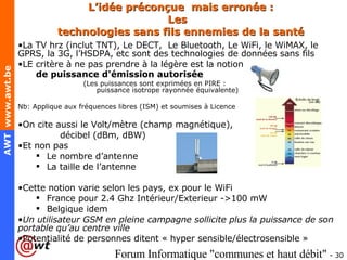 L’idée préconçue  mais erronée : Les  technologies sans fils ennemies de la santé La TV hrz (inclut TNT), Le DECT,  Le Bluetooth, Le WiFi, le WiMAX, le GPRS, la 3G, l’HSDPA, etc sont des technologies de données sans fils LE critère à ne pas prendre à la légère est la notion  de puissance d'émission autorisée   (Les puissances sont exprimées en PIRE :    puissance isotrope rayonnée équivalente) Nb: Applique aux fréquences libres (ISM) et soumises à Licence On cite aussi le Volt/mètre (champ magnétique),  décibel (dBm, dBW) Et non pas  Le nombre d’antenne La taille de l’antenne Cette notion varie selon les pays, ex pour le WiFi France pour 2.4 Ghz Intérieur/Exterieur ->100 mW Belgique idem Un utilisateur GSM en pleine campagne sollicite plus la puissance de son portable qu’au centre ville Potentialité de personnes ditent « hyper sensible/ électrosensible » 