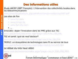 Des informations utiles Etude ARCEP (IBPT Français): L’intervention des collectivités locales dans les télécommunications www.arcep.fr/uploads/tx_gspublication/compte-rendu-crip2007.pdf Les sites de Fon  www.fon.com   www.fonero.be   www.fon-city.com   … Innovatic: doper l'innovation dans les PME grâce aux TIC www.awt.be/web/ebu/index.aspx?page=ebu,fr,foc,100,096 TIC et santé: quoi de neuf docteur? www.awt.be/web/res/index.aspx?page=res,fr,foc,100,074 TRIPLE: un écosystème de technologies sans fil au service de tous www.awt.be/web/mob/index.aspx?page=mob,fr,tem,010,004 Le débat du très haut débit www.awt.be/web/res/index.aspx?page=res,fr,200,000,000 