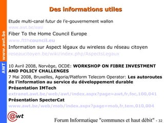 Des informations utiles Etude multi-canal futur de l’ e-gouvernement wallon www.awt.be/easi Fiber To the Home Council Europe www.ftth council .eu Information sur Aspect légaux du wireless du réseau citoyen reseaucitoyen.be/wiki/index.php/ AspectsLegaux   10 Avril 2008, Norvège, OCDE:  WORKSHOP ON FIBRE INVESTMENT AND POLICY CHALLENGES 7 Mai 2008, Bruxelles, Agoria/Platform Telecom Operator:  Les autoroutes de l'information au service du développement durable Présentation IMTech extranet.awt.be/web/ awt / index.aspx?page = awt,fr,foc ,100,041   Présentation SpecterCat www.awt.be/web/mob/index.aspx?page=mob,fr,tem,010,004   