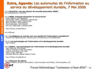 Extra, Agenda:  Les autoroutes de l'information au service du développement durable, 7 Mai 2008 14.30 Evolution vers les réseaux de nouvelle generation (NGN) Ad Scheepbouwer, CEO KPN 15.00 NGN: comment dynamiser la concurrence?   Dider Bellens, CEO Belgacom   Remko Bos, OPTA, régulateur néerlandais    Jean-Philippe Ducart, Test-Achats   Benoît Scheen, CEO Mobistar   Duco Sickinghe, CEO Telenet   Eric Van Heesvelde, Président IBPT   Paul d’Hoore (modérateur) 15.45Pause 16.15 La Belgique en marche vers une société de l’information compétitive?   Vincent Van Quickenborne, Ministre pour l’Entreprise et la Simplification 16.45  Les technologies de l’information et le développement durable   Alain Hubert 16.55 Débat : Les technologies de l’information et le développement durable   Paul Depuydt, CEO Alcatel   Thierry Touchais, Polar Foundation   Antoine Geerinckx, Co2 logic   Jacky Leroy, FOD P&0   Georges Gilkinet, député fédéral, Ecolo   Paul d’Hoore (modérateur) 17.45 Discours de clôture   Cécilio Madero, Director Information, Communication and Media, DG Competition, EC 