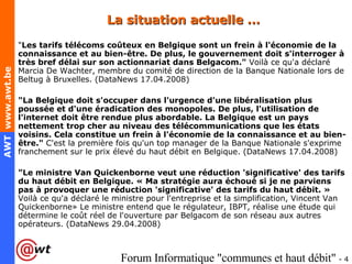 La situation actuelle … " Les tarifs télécoms coûteux en Belgique sont un frein à l'économie de la connaissance et au bien-être. De plus, le gouvernement doit s'interroger à très bref délai sur son actionnariat dans Belgacom."  Voilà ce qu'a déclaré Marcia De Wachter, membre du comité de direction de la Banque Nationale lors de Beltug à Bruxelles. (DataNews 17.04.2008) "La Belgique doit s'occuper dans l'urgence d'une libéralisation plus poussée et d'une éradication des monopoles. De plus, l'utilisation de l'internet doit être rendue plus abordable. La Belgique est un pays nettement trop cher au niveau des télécommunications que les états voisins. Cela constitue un frein à l'économie de la connaissance et au bien-être."  C'est la première fois qu'un top manager de la Banque Nationale s'exprime franchement sur le prix élevé du haut débit en Belgique. (DataNews 17.04.2008) "Le ministre Van Quickenborne veut une réduction 'significative' des tarifs du haut débit en Belgique. « Ma stratégie aura échoué si je ne parviens pas à provoquer une réduction 'significative' des tarifs du haut débit. »  Voilà ce qu'a déclaré le ministre pour l'entreprise et la simplification, Vincent Van Quickenborne» Le ministre entend que le régulateur, IBPT, réalise une étude qui détermine le coût réel de l'ouverture par Belgacom de son réseau aux autres opérateurs. (DataNews 29.04.2008) 