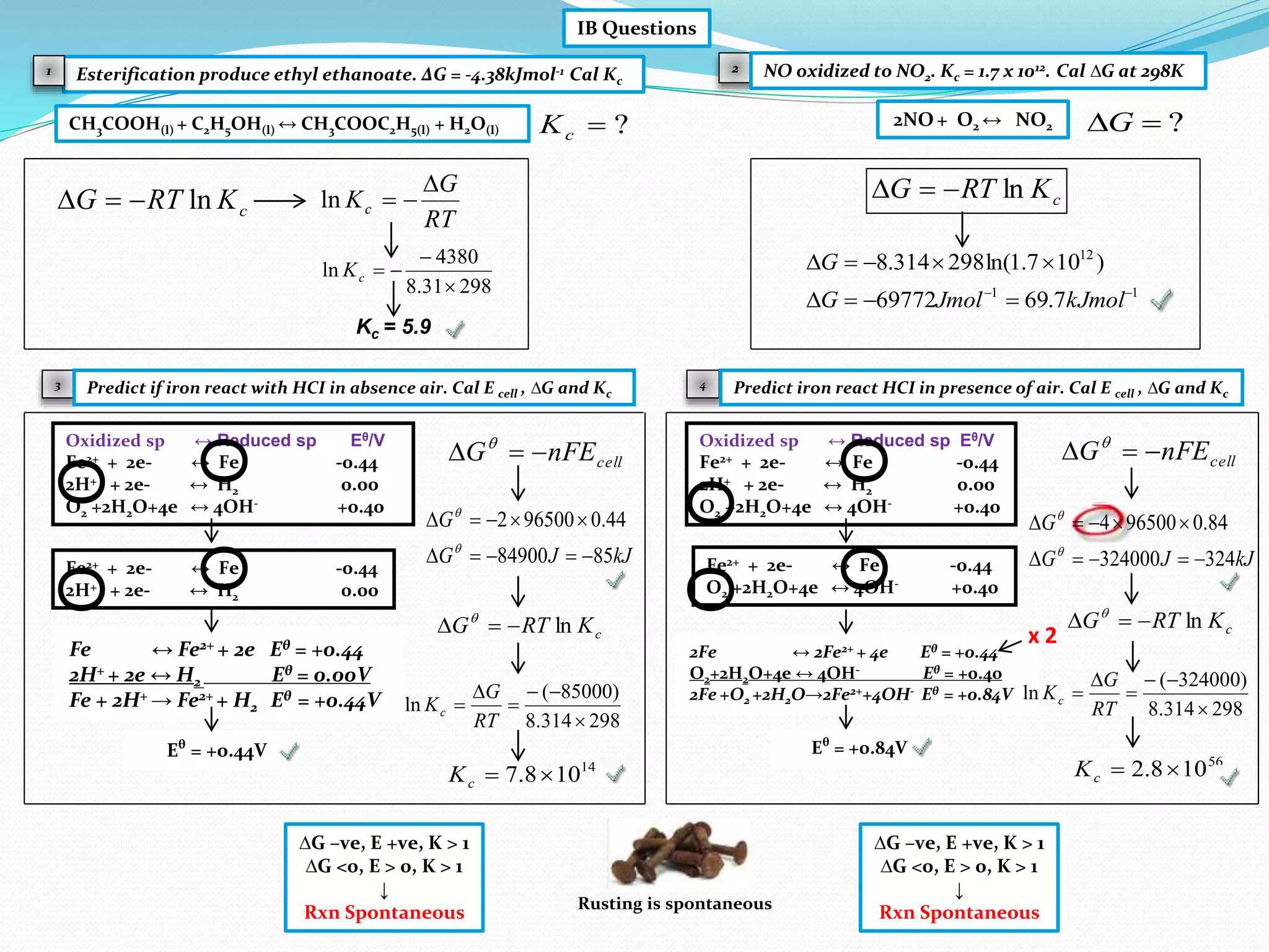 Eθ
= +0.44V
IB Questions
Esterification produce ethyl ethanoate. ΔG = -4.38kJmol-1 Cal Kc
CH3COOH(l) + C2H5OH(l) ↔ CH3COOC2H5(l) + H2O(l)
Kc = 5.9
cKRTG ln
RT
G
Kc

ln
29831.8
4380
ln


cK
2
?cK
NO oxidized to NO2. Kc = 1.7 x 1012. Cal ∆G at 298K1
3 4
2NO + O2 ↔ NO2 ?G
cKRTG ln
11
12
7.6969772
)107.1ln(298314.8



kJmolJmolG
G
Predict if iron react with HCI in absence air. Cal E cell , ∆G and Kc
Oxidized sp ↔ Reduced sp Eθ/V
Fe2+ + 2e- ↔ Fe -0.44
2H+ + 2e- ↔ H2 0.00
O2 +2H2O+4e ↔ 4OH- +0.40
Fe2+ + 2e- ↔ Fe -0.44
2H+ + 2e- ↔ H2 0.00
О
О
Fe ↔ Fe2+ + 2e Eθ = +0.44
2H+ + 2e ↔ H2 Eθ = 0.00V
Fe + 2H+ → Fe2+ + H2 Eθ = +0.44V
cellnFEG  
kJJG
G
8584900
44.0965002




cKRTG ln 
298314.8
)85000(
ln





RT
G
Kc
14
108.7 cK
∆G –ve, E +ve, K > 1
∆G <0, E > 0, K > 1
↓
Rxn Spontaneous
Fe2+ + 2e- ↔ Fe -0.44
O2 +2H2O+4e ↔ 4OH- +0.40
2Fe ↔ 2Fe2+ + 4e Eθ = +0.44
O2+2H2O+4e ↔ 4OH- Eθ = +0.40
2Fe +O2 +2H2O→2Fe2++4OH- Eθ = +0.84V
Eθ
= +0.84V
Oxidized sp ↔ Reduced sp Eθ/V
Fe2+ + 2e- ↔ Fe -0.44
2H+ + 2e- ↔ H2 0.00
O2 +2H2O+4e ↔ 4OH- +0.40
Predict iron react HCI in presence of air. Cal E cell , ∆G and Kc
О
О
cellnFEG  
kJJG
G
324324000
84.0965004




cKRTG ln 
298314.8
)324000(
ln





RT
G
Kc
56
108.2 cK
∆G –ve, E +ve, K > 1
∆G <0, E > 0, K > 1
↓
Rxn SpontaneousRusting is spontaneous
x 2
О
О
О
О
 