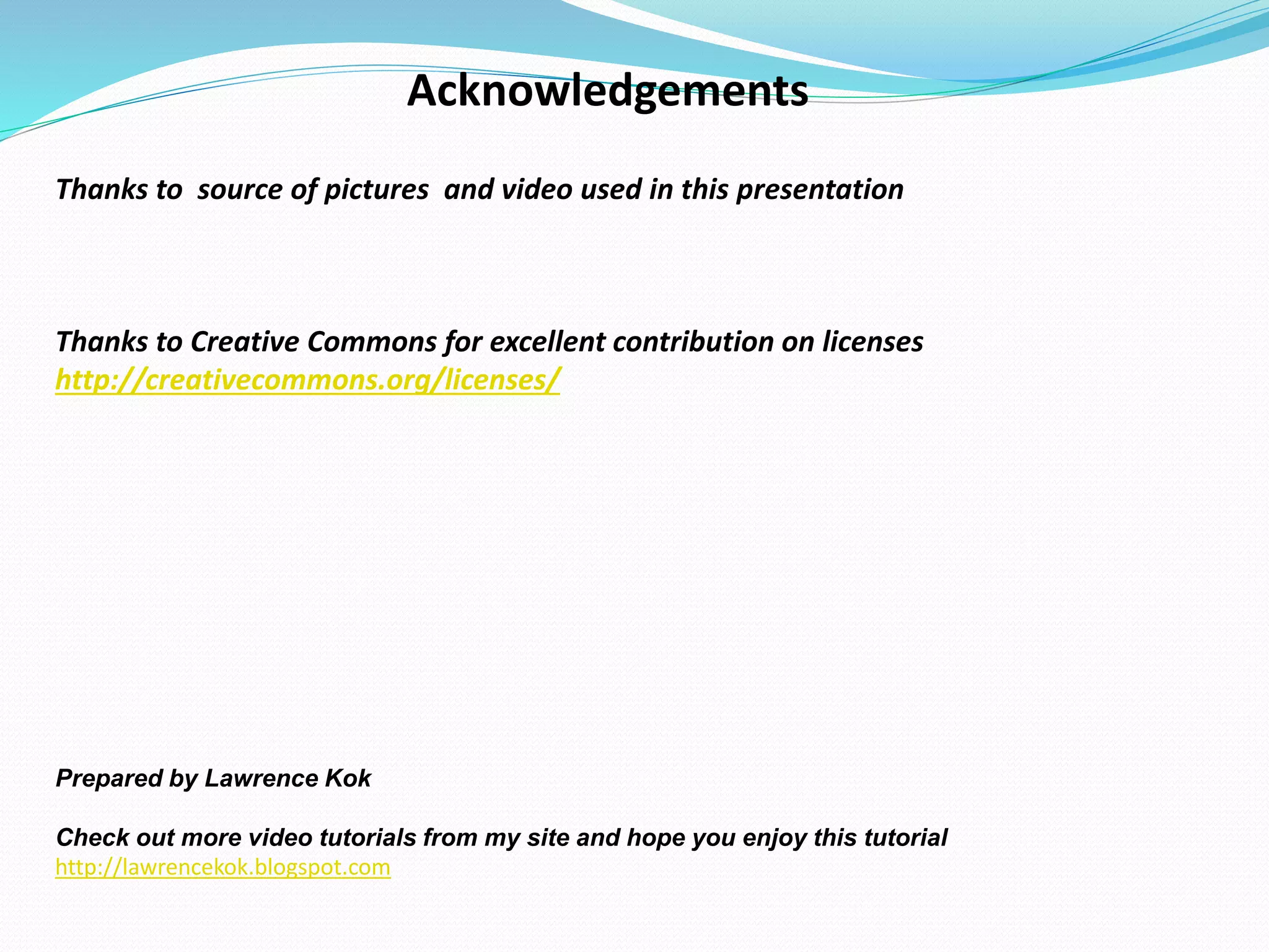 Acknowledgements
Thanks to source of pictures and video used in this presentation
Thanks to Creative Commons for excellent contribution on licenses
http://creativecommons.org/licenses/
Prepared by Lawrence Kok
Check out more video tutorials from my site and hope you enjoy this tutorial
http://lawrencekok.blogspot.com
 