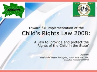 Toward full implementation of the
Child’s Rights Law 2008:
A Law to ‘provide and protect the
Rights of the Child in the State’
Author:
Nathaniel Msen Awuapila, FSPSP, FIIM, FIMC, CMC
Executive Facilitator CORAFID
 