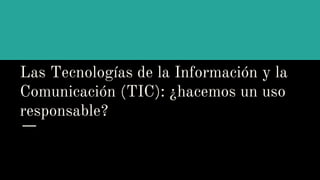 Las Tecnologías de la Información y la
Comunicación (TIC): ¿hacemos un uso
responsable?
 